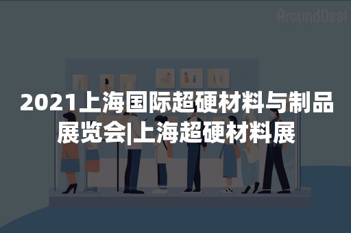 2021上海国际超硬材料与制品展览会|上海超硬材料展