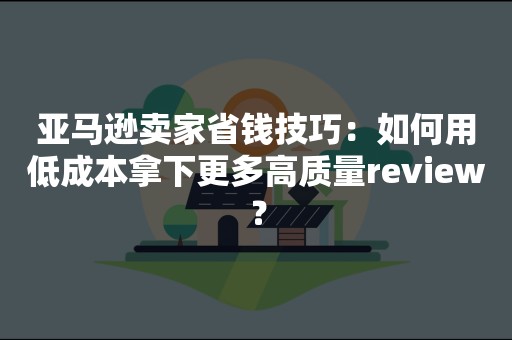 亚马逊卖家省钱技巧：如何用低成本拿下更多高质量review？