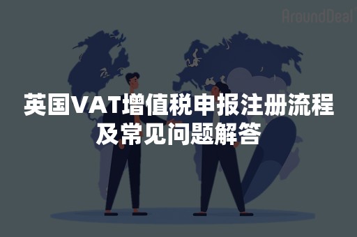 英国VAT增值税申报注册流程及常见问题解答