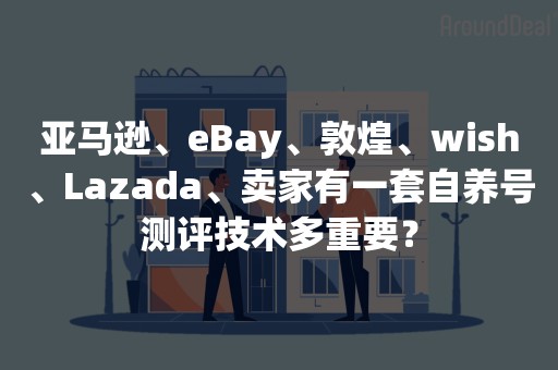 亚马逊、eBay、敦煌、wish、Lazada、卖家有一套自养号测评技术多重要？
