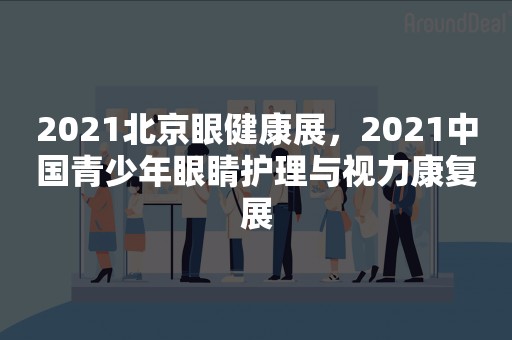 2021北京眼健康展，2021中国青少年眼睛护理与视力康复展