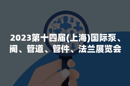 2023第十四届(上海)国际泵、阀、管道、管件、法兰展览会