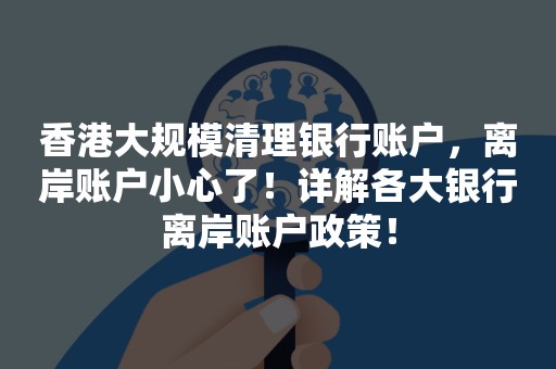 香港大规模清理银行账户，离岸账户小心了！详解各大银行离岸账户政策！