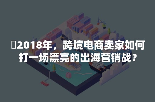 ​2018年，跨境电商卖家如何打一场漂亮的出海营销战？