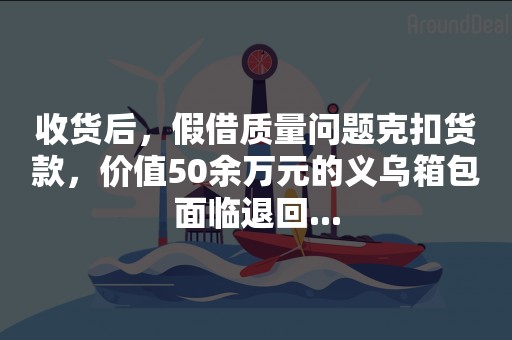 收货后，假借质量问题克扣货款，价值50余万元的义乌箱包面临退回...