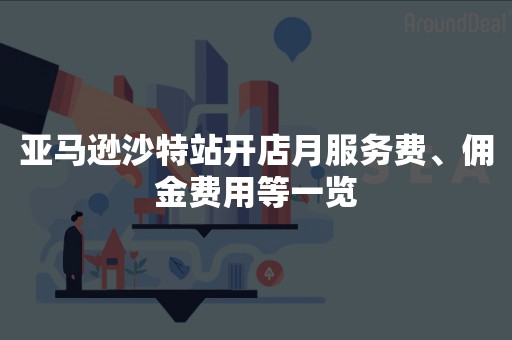 亚马逊沙特站开店月服务费、佣金费用等一览