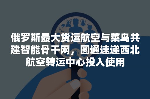 俄罗斯最大货运航空与菜鸟共建智能骨干网，圆通速递西北航空转运中心投入使用
