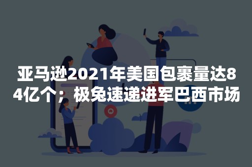 亚马逊2021年美国包裹量达84亿个；极兔速递进军巴西市场