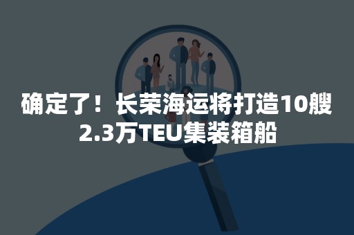 确定了！长荣海运将打造10艘2.3万TEU集装箱船