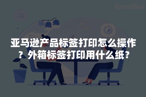 亚马逊产品标签打印怎么操作？外箱标签打印用什么纸？
