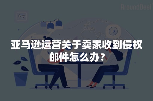 亚马逊运营关于卖家收到侵权邮件怎么办？
