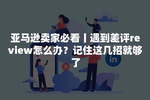 亚马逊卖家必看丨遇到差评review怎么办？记住这几招就够了