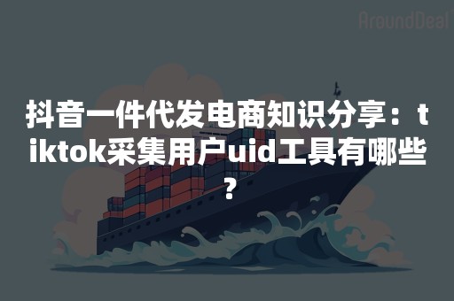 抖音一件代发电商知识分享：tiktok采集用户uid工具有哪些？