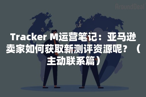 Tracker M运营笔记：亚马逊卖家如何获取新测评资源呢？（主动联系篇）
