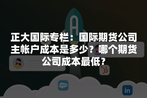 正大国际专栏：国际期货公司主帐户成本是多少？哪个期货公司成本最低？