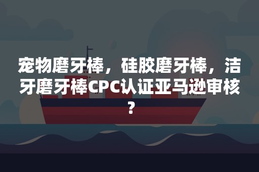 宠物磨牙棒，硅胶磨牙棒，洁牙磨牙棒CPC认证亚马逊审核？