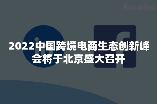 2022中国跨境电商生态创新峰会将于北京盛大召开