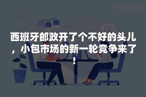 西班牙邮政开了个不好的头儿，小包市场的新一轮竞争来了！