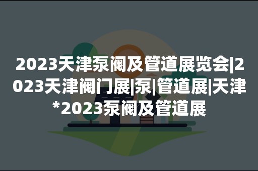 2023天津泵阀及管道展览会|2023天津阀门展|泵|管道展|天津*2023泵阀及管道展