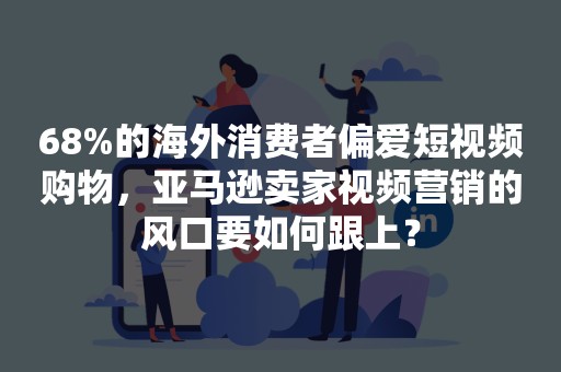 68%的海外消费者偏爱短视频购物，亚马逊卖家视频营销的风口要如何跟上？