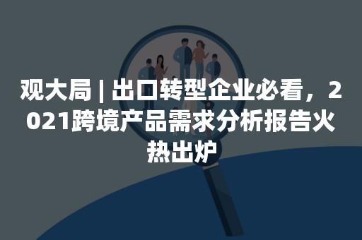 观大局 | 出口转型企业必看，2021跨境产品需求分析报告火热出炉