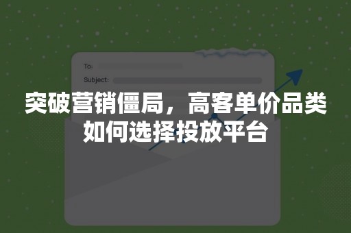 突破营销僵局，高客单价品类如何选择投放平台