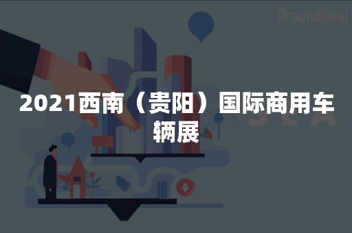2021西南（贵阳）国际商用车辆展