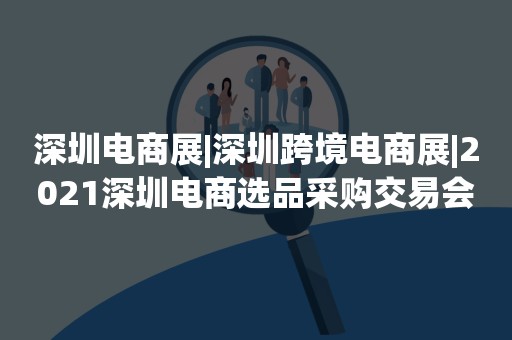 深圳电商展|深圳跨境电商展|2021深圳电商选品采购交易会