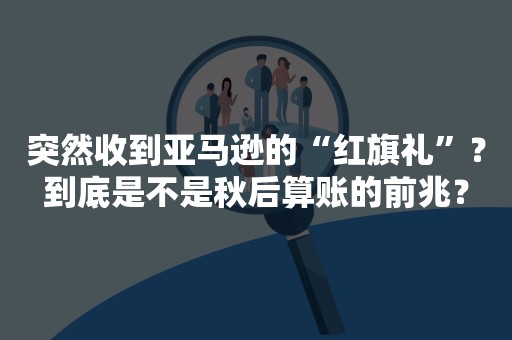 突然收到亚马逊的“红旗礼”？到底是不是秋后算账的前兆？