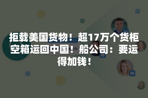 拒载美国货物！超17万个货柜空箱运回中国！船公司：要运得加钱！