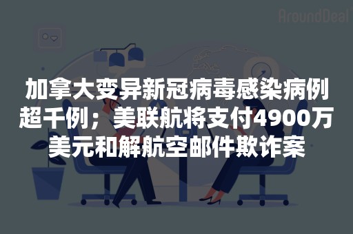 加拿大变异新冠病毒感染病例超千例；美联航将支付4900万美元和解航空邮件欺诈案