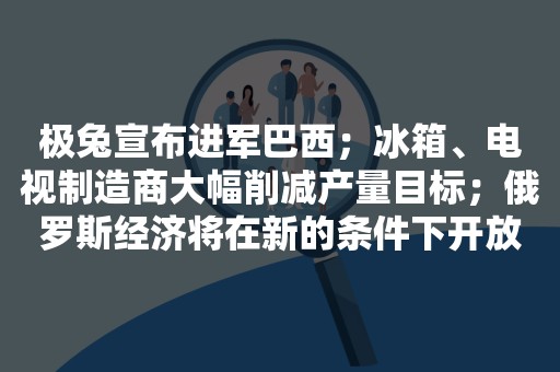 极兔宣布进军巴西；冰箱、电视制造商大幅削减产量目标；俄罗斯经济将在新的条件下开放