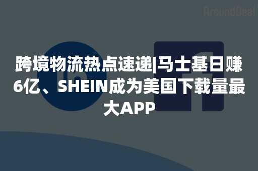 跨境物流热点速递|马士基日赚6亿、SHEIN成为美国下载量最大APP