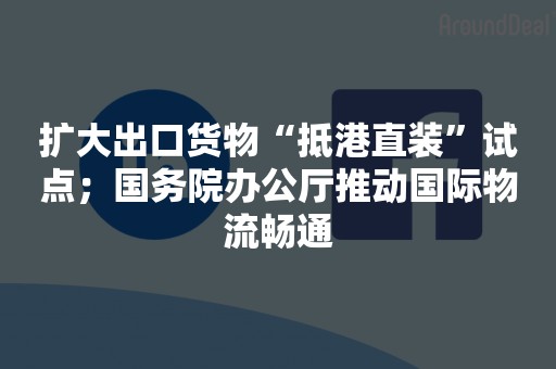 扩大出口货物“抵港直装”试点；国务院办公厅推动国际物流畅通