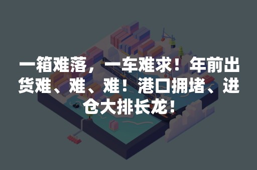 一箱难落，一车难求！年前出货难、难、难！港口拥堵、进仓大排长龙！