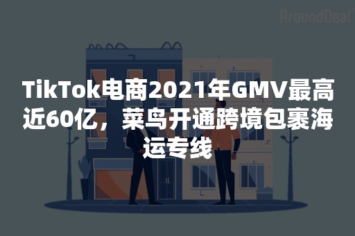 TikTok电商2021年GMV最高近60亿，菜鸟开通跨境包裹海运专线