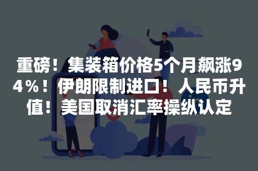 重磅！集装箱价格5个月飙涨94％！伊朗限制进口！人民币升值！美国取消汇率操纵认定