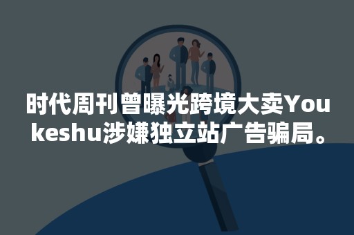 时代周刊曾曝光跨境大卖Youkeshu涉嫌独立站广告骗局。