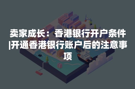 卖家成长：香港银行开户条件|开通香港银行账户后的注意事项
