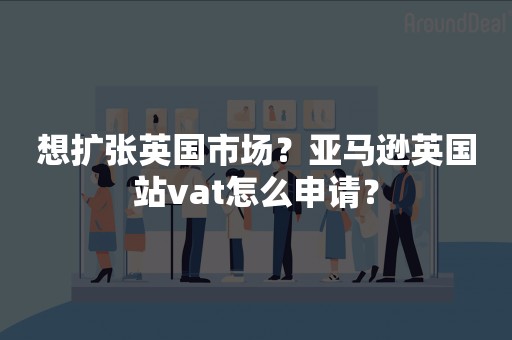 想扩张英国市场？亚马逊英国站vat怎么申请？