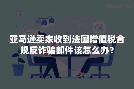 亚马逊卖家收到法国增值税合规反诈骗邮件该怎么办？