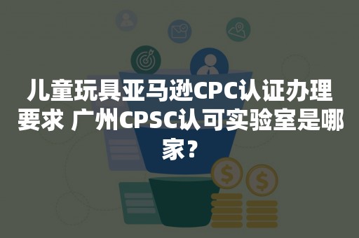 儿童玩具亚马逊CPC认证办理要求 广州CPSC认可实验室是哪家？