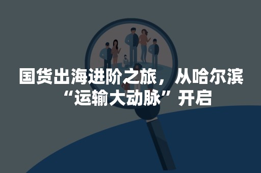 国货出海进阶之旅，从哈尔滨“运输大动脉”开启