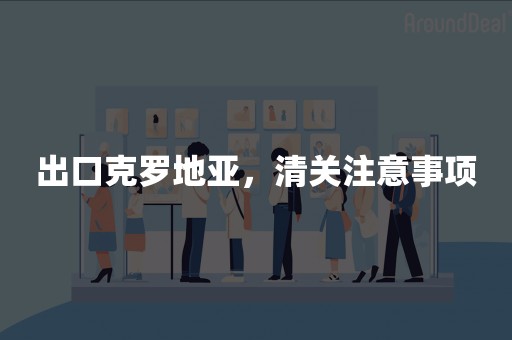 出口克罗地亚，清关注意事项
