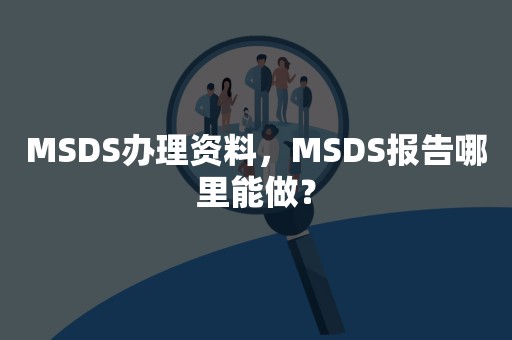 MSDS办理资料，MSDS报告哪里能做？