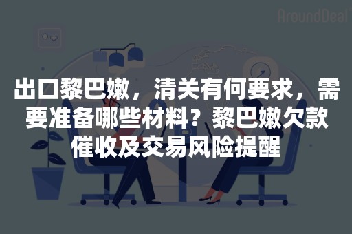 出口黎巴嫩，清关有何要求，需要准备哪些材料？黎巴嫩欠款催收及交易风险提醒