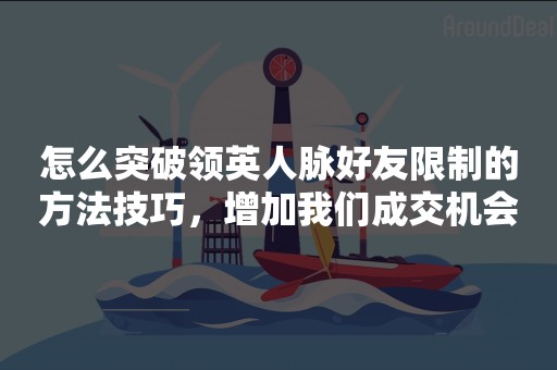 怎么突破领英人脉好友限制的方法技巧，增加我们成交机会