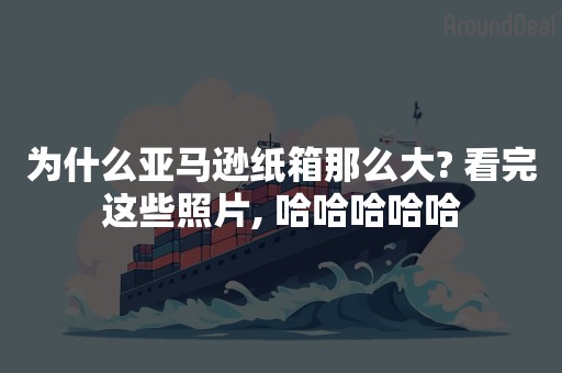 为什么亚马逊纸箱那么大? 看完这些照片, 哈哈哈哈哈