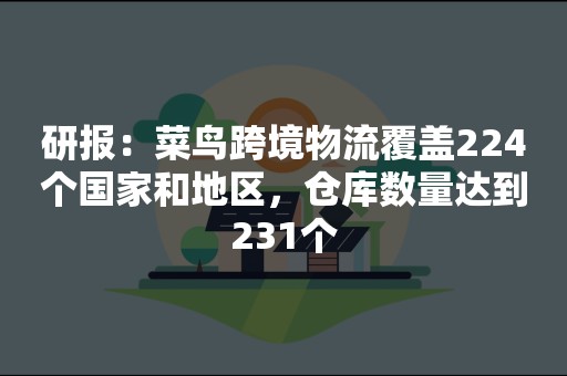 研报：菜鸟跨境物流覆盖224个国家和地区，仓库数量达到231个
