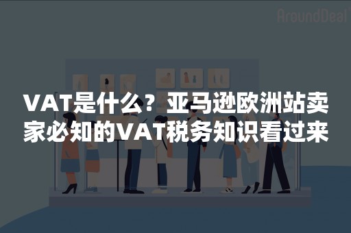 VAT是什么？亚马逊欧洲站卖家必知的VAT税务知识看过来